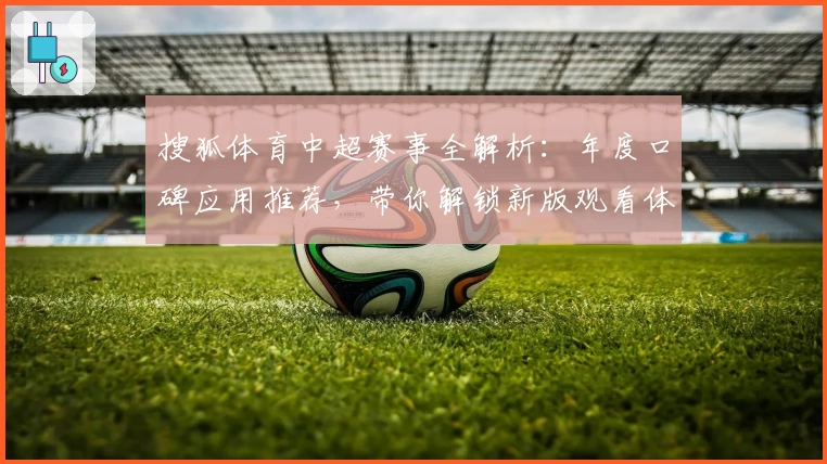 搜狐体育中超赛事全解析：年度口碑应用推荐，带你解锁新版观看体验
