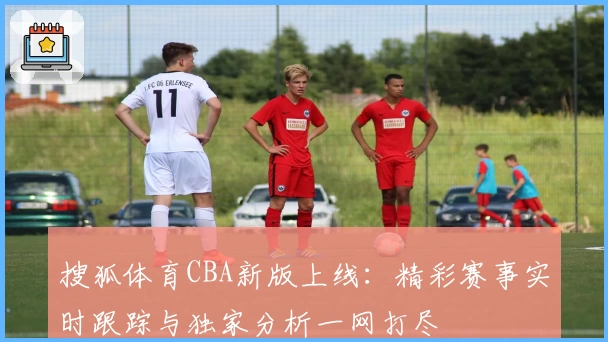 搜狐体育CBA新版上线：精彩赛事实时跟踪与独家分析一网打尽
