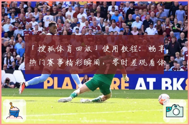 「搜狐体育回放」使用教程：畅享热门赛事精彩瞬间，零时差观看体验