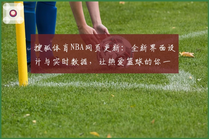 搜狐体育NBA网页更新：全新界面设计与实时数据，让热爱篮球的你一站享受比赛动态