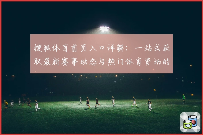 搜狐体育首页入口详解：一站式获取最新赛事动态与热门体育资讯的权威指南
