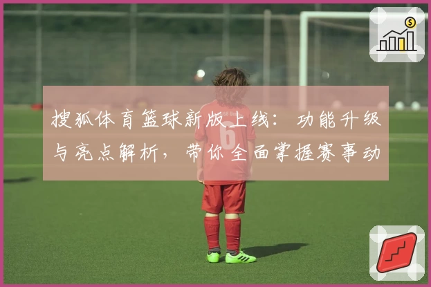 搜狐体育篮球新版上线：功能升级与亮点解析，带你全面掌握赛事动态