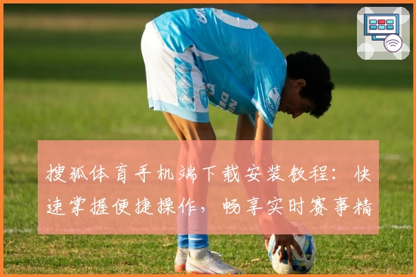 搜狐体育手机端下载安装教程：快速掌握便捷操作，畅享实时赛事精彩内容