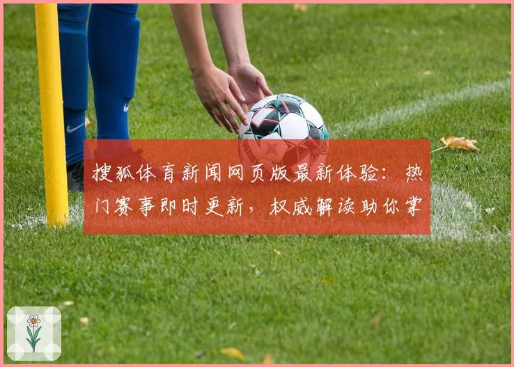 搜狐体育新闻网页版最新体验：热门赛事即时更新，权威解读助你掌握体育脉搏