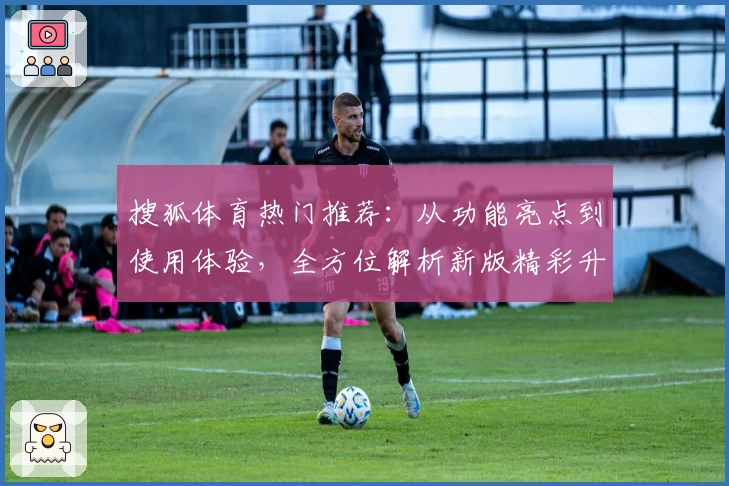 搜狐体育热门推荐：从功能亮点到使用体验，全方位解析新版精彩升级