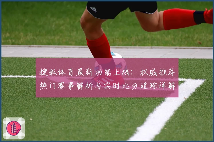搜狐体育最新功能上线：权威推荐热门赛事解析与实时比分追踪详解